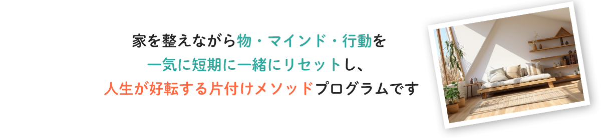 家を整えながら物・マインド・行動を一気に短期に一緒にリセットし、人生が好転する片付けメソッドプログラムです