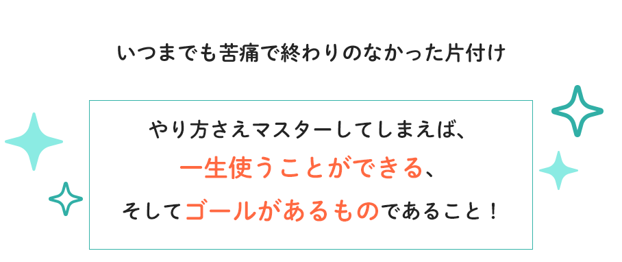 いつまでも苦痛で終わりのなかった片付け　やり方さえマスターしてしまえば、一生使うことができる、そしてゴールがあるものであること！