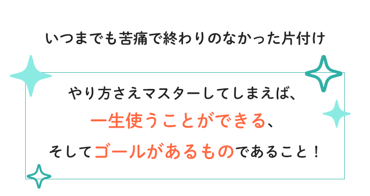 いつまでも苦痛で終わりのなかった片付け　やり方さえマスターしてしまえば、一生使うことができる、そしてゴールがあるものであること！