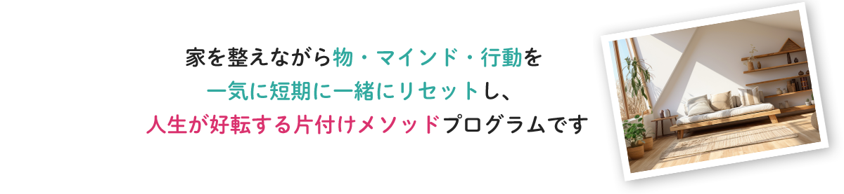 家を整えながら物・マインド・行動を一気に短期に一緒にリセットし、人生が好転する片付けメソッドプログラムです