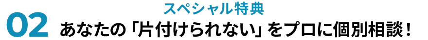 02スペシャル特典 あなたの「片付けられない」をプロに個別相談！