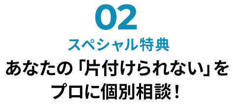 02スペシャル特典 あなたの「片付けられない」をプロに個別相談！